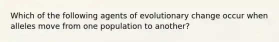 Which of the following agents of evolutionary change occur when alleles move from one population to another?