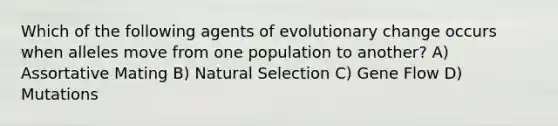 Which of the following agents of evolutionary change occurs when alleles move from one population to another? A) Assortative Mating B) Natural Selection C) Gene Flow D) Mutations