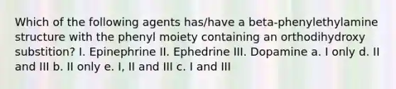 Which of the following agents has/have a beta-phenylethylamine structure with the phenyl moiety containing an orthodihydroxy substition? I. Epinephrine II. Ephedrine III. Dopamine a. I only d. II and III b. II only e. I, II and III c. I and III