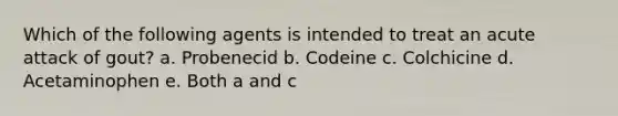 Which of the following agents is intended to treat an acute attack of gout? a. Probenecid b. Codeine c. Colchicine d. Acetaminophen e. Both a and c