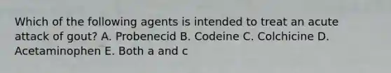 Which of the following agents is intended to treat an acute attack of gout? A. Probenecid B. Codeine C. Colchicine D. Acetaminophen E. Both a and c