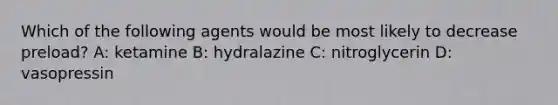 Which of the following agents would be most likely to decrease preload? A: ketamine B: hydralazine C: nitroglycerin D: vasopressin