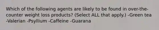 Which of the following agents are likely to be found in over-the-counter weight loss products? (Select ALL that apply.) -Green tea -Valerian -Psyllium -Caffeine -Guarana