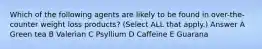 Which of the following agents are likely to be found in over-the-counter weight loss products? (Select ALL that apply.) Answer A Green tea B Valerian C Psyllium D Caffeine E Guarana