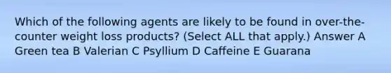 Which of the following agents are likely to be found in over-the-counter weight loss products? (Select ALL that apply.) Answer A Green tea B Valerian C Psyllium D Caffeine E Guarana