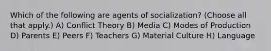 Which of the following are agents of socialization? (Choose all that apply.) A) Conflict Theory B) Media C) Modes of Production D) Parents E) Peers F) Teachers G) Material Culture H) Language