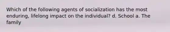 Which of the following agents of socialization has the most enduring, lifelong impact on the individual? d. School a. The family