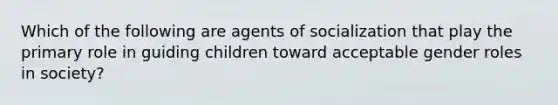 Which of the following are agents of socialization that play the primary role in guiding children toward acceptable gender roles in society?