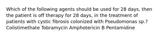 Which of the following agents should be used for 28 days, then the patient is off therapy for 28 days, in the treatment of patients with cystic fibrosis colonized with Pseudomonas sp.? Colistimethate Tobramycin Amphotericin B Pentamidine