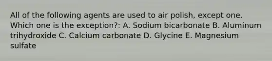 All of the following agents are used to air polish, except one. Which one is the exception?: A. Sodium bicarbonate B. Aluminum trihydroxide C. Calcium carbonate D. Glycine E. Magnesium sulfate