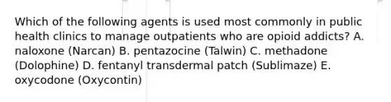 Which of the following agents is used most commonly in public health clinics to manage outpatients who are opioid addicts? A. naloxone (Narcan) B. pentazocine (Talwin) C. methadone (Dolophine) D. fentanyl transdermal patch (Sublimaze) E. oxycodone (Oxycontin)