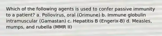 Which of the following agents is used to confer passive immunity to a patient? a. Poliovirus, oral (Orimune) b. Immune globulin intramuscular (Gamastan) c. Hepatitis B (Engerix-B) d. Measles, mumps, and rubella (MMR II)