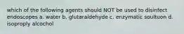 which of the following agents should NOT be used to disinfect endoscopes a. water b. glutaraldehyde c. enzymatic soultuon d. isoproply alcochol