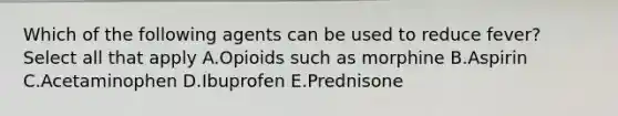 Which of the following agents can be used to reduce fever? Select all that apply A.Opioids such as morphine B.Aspirin C.Acetaminophen D.Ibuprofen E.Prednisone