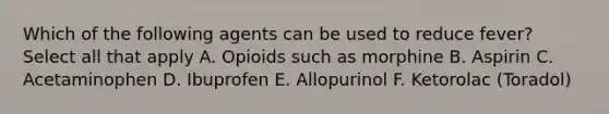 Which of the following agents can be used to reduce fever? Select all that apply A. Opioids such as morphine B. Aspirin C. Acetaminophen D. Ibuprofen E. Allopurinol F. Ketorolac (Toradol)