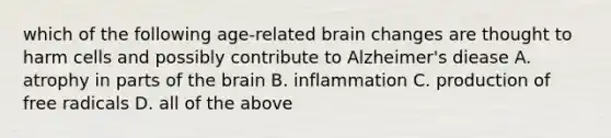 which of the following age-related brain changes are thought to harm cells and possibly contribute to Alzheimer's diease A. atrophy in parts of the brain B. inflammation C. production of free radicals D. all of the above