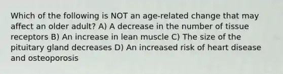 Which of the following is NOT an age-related change that may affect an older adult? A) A decrease in the number of tissue receptors B) An increase in lean muscle C) The size of the pituitary gland decreases D) An increased risk of heart disease and osteoporosis