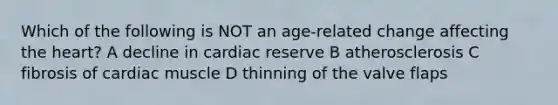 Which of the following is NOT an age-related change affecting the heart? A decline in cardiac reserve B atherosclerosis C fibrosis of cardiac muscle D thinning of the valve flaps