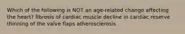 Which of the following is NOT an age-related change affecting the heart? fibrosis of cardiac muscle decline in cardiac reserve thinning of the valve flaps atherosclerosis