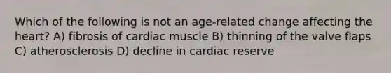 Which of the following is not an age-related change affecting <a href='https://www.questionai.com/knowledge/kya8ocqc6o-the-heart' class='anchor-knowledge'>the heart</a>? A) fibrosis of cardiac muscle B) thinning of the valve flaps C) atherosclerosis D) decline in cardiac reserve