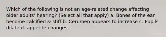 Which of the following is not an age-related change affecting older adults' hearing? (Select all that apply) a. Bones of the ear become calcified & stiff b. Cerumen appears to increase c. Pupils dilate d. appetite changes