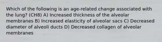 Which of the following is an age-related change associated with the lung? (CH8) A) Increased thickness of the alveolar membranes B) Increased elasticity of alveolar sacs C) Decreased diameter of alveoli ducts D) Decreased collagen of alveolar membranes