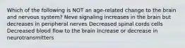 Which of the following is NOT an age-related change to the brain and nervous system? Neve signaling increases in the brain but decreases in peripheral nerves Decreased spinal cords cells Decreased blood flow to the brain Increase or decrease in neurotransmitters