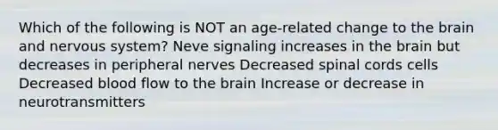 Which of the following is NOT an age-related change to the brain and nervous system? Neve signaling increases in the brain but decreases in peripheral nerves Decreased spinal cords cells Decreased blood flow to the brain Increase or decrease in neurotransmitters