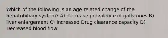 Which of the following is an age-related change of the hepatobiliary system? A) decrease prevalence of gallstones B) liver enlargement C) Increased Drug clearance capacity D) Decreased blood flow