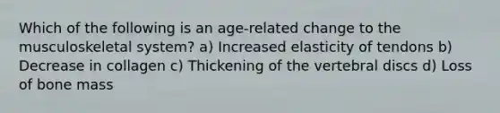 Which of the following is an age-related change to the musculoskeletal system? a) Increased elasticity of tendons b) Decrease in collagen c) Thickening of the vertebral discs d) Loss of bone mass