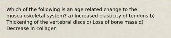 Which of the following is an age-related change to the musculoskeletal system? a) Increased elasticity of tendons b) Thickening of the vertebral discs c) Loss of bone mass d) Decrease in collagen