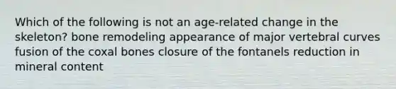 Which of the following is not an age-related change in the skeleton? bone remodeling appearance of major vertebral curves fusion of the coxal bones closure of the fontanels reduction in mineral content