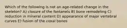 Which of the following is not an age-related change in the skeleton? A) closure of the fontanels B) bone remodeling C) reduction in mineral content D) appearance of major vertebral curves E) fusion of the coxal bones