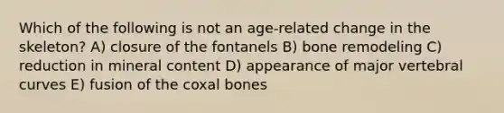 Which of the following is not an age-related change in the skeleton? A) closure of the fontanels B) bone remodeling C) reduction in mineral content D) appearance of major vertebral curves E) fusion of the coxal bones