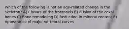 Which of the following is not an age-related change in the skeleton? A) Closure of the frontanels B) FUsion of the coxal bones C) Bone remodeling D) Reduction in mineral content E) Appearance of major vertebral curves