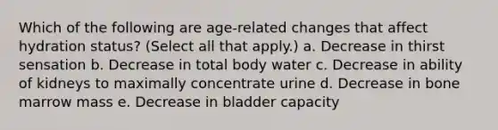 Which of the following are age-related changes that affect hydration status? (Select all that apply.) a. Decrease in thirst sensation b. Decrease in total body water c. Decrease in ability of kidneys to maximally concentrate urine d. Decrease in bone marrow mass e. Decrease in bladder capacity