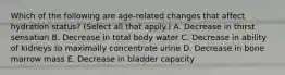 Which of the following are age-related changes that affect hydration status? (Select all that apply.) A. Decrease in thirst sensation B. Decrease in total body water C. Decrease in ability of kidneys to maximally concentrate urine D. Decrease in bone marrow mass E. Decrease in bladder capacity