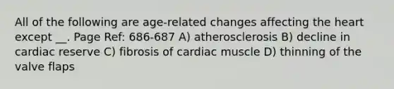 All of the following are age-related changes affecting <a href='https://www.questionai.com/knowledge/kya8ocqc6o-the-heart' class='anchor-knowledge'>the heart</a> except __. Page Ref: 686-687 A) atherosclerosis B) decline in cardiac reserve C) fibrosis of cardiac muscle D) thinning of the valve flaps