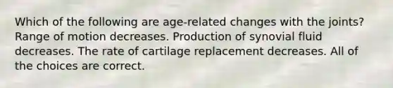 Which of the following are age-related changes with the joints? Range of motion decreases. Production of synovial fluid decreases. The rate of cartilage replacement decreases. All of the choices are correct.