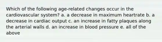 Which of the following age-related changes occur in the cardiovascular system? a. a decrease in maximum heartrate b. a decrease in cardiac output c. an increase in fatty plaques along the arterial walls d. an increase in blood pressure e. all of the above