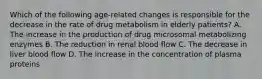 Which of the following age-related changes is responsible for the decrease in the rate of drug metabolism in elderly patients? A. The increase in the production of drug microsomal metabolizing enzymes B. The reduction in renal blood flow C. The decrease in liver blood flow D. The increase in the concentration of plasma proteins