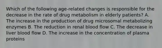 Which of the following age-related changes is responsible for the decrease in the rate of drug metabolism in elderly patients? A. The increase in the production of drug microsomal metabolizing enzymes B. The reduction in renal blood flow C. The decrease in liver blood flow D. The increase in the concentration of plasma proteins