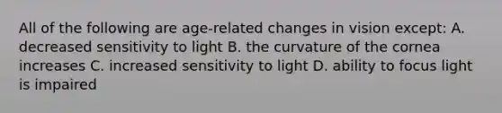 All of the following are​ age-related changes in vision ​except: A. decreased sensitivity to light B. the curvature of the cornea increases C. increased sensitivity to light D. ability to focus light is impaired