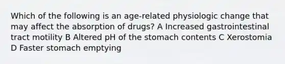 Which of the following is an age-related physiologic change that may affect the absorption of drugs? A Increased gastrointestinal tract motility B Altered pH of the stomach contents C Xerostomia D Faster stomach emptying