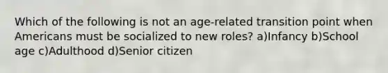 Which of the following is not an age-related transition point when Americans must be socialized to new roles? a)Infancy b)School age c)Adulthood d)Senior citizen