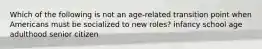 Which of the following is not an age-related transition point when Americans must be socialized to new roles? infancy school age adulthood senior citizen