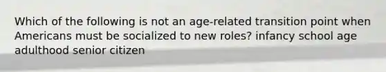 Which of the following is not an age-related transition point when Americans must be socialized to new roles? infancy school age adulthood senior citizen