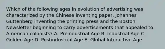 Which of the following ages in evolution of advertising was characterized by the Chinese inventing paper, Johannes Guttenberg inventing the printing press and the Boston Newsletter beginning to carry advertisements that appealed to American colonists? A. Preindustrial Age B. Industrial Age C. Golden Age D. Postindustrial Age E. Global Interactive Age