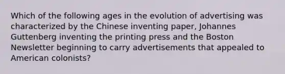 Which of the following ages in the evolution of advertising was characterized by the Chinese inventing paper, Johannes Guttenberg inventing the printing press and the Boston Newsletter beginning to carry advertisements that appealed to American colonists?