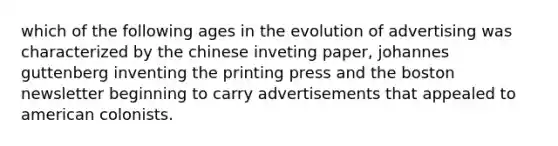 which of the following ages in the evolution of advertising was characterized by the chinese inveting paper, johannes guttenberg inventing the printing press and the boston newsletter beginning to carry advertisements that appealed to american colonists.